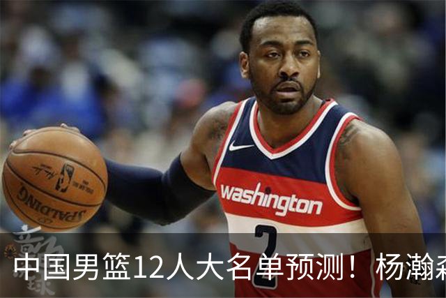 中国男篮12人大名单预测！杨瀚森领衔，王俊杰压阵，曾凡博恐遭淘汰，庞老六奇兵！